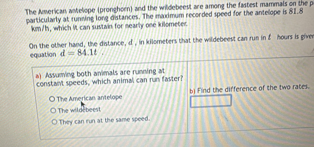 The American antelope (pronghorn) and the wildebeest are among the fastest mammals on the p
particularly at running long distances. The maximum recorded speed for the antelope is 81.8
km/h, which it can sustain for nearly one kilometer.
On the other hand, the distance, α , in kilometers that the wildebeest can run in t hours is giver
equation d=84.1t. 
a) Assuming both animals are running at
constant speeds, which animal can run faster?
b) Find the difference of the two rates.
The American antelope
The wildebeest
They can run at the same speed.