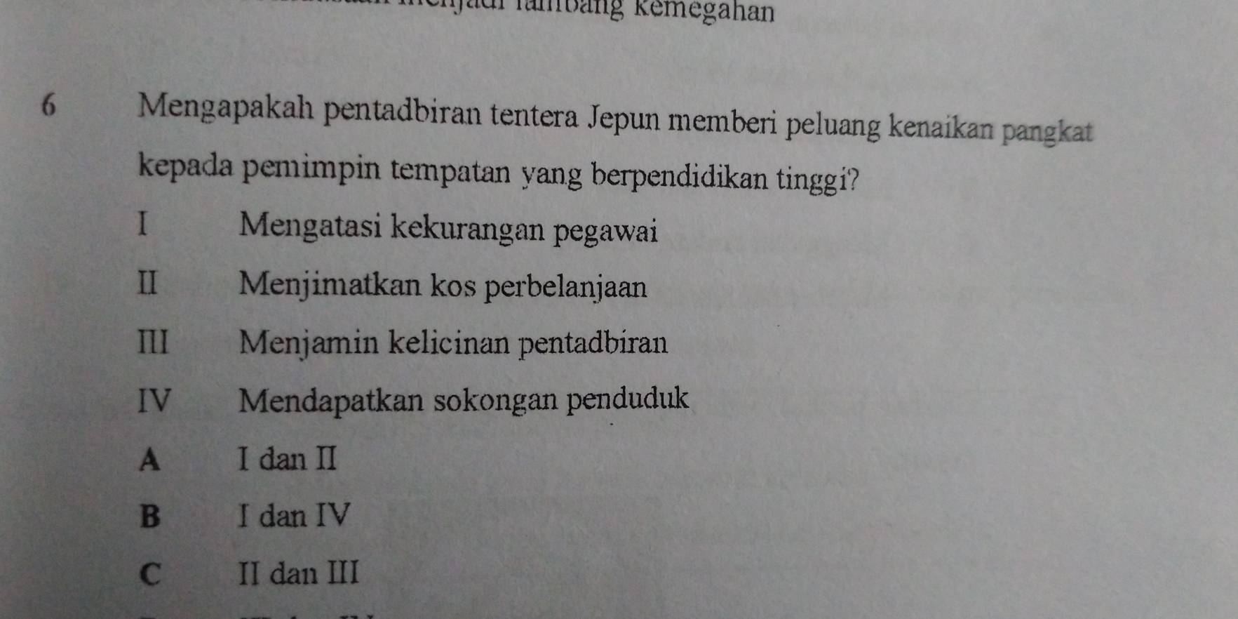 ad fambang Remegahan
6 Mengapakah pentadbiran tentera Jepun memberi peluang kenaikan pangkat
kepada pemimpin tempatan yang berpendidikan tinggi?
I Mengatasi kekurangan pegawai
Ⅱ Menjimatkan kos perbelanjaan
III Menjamin kelicinan pentadbiran
IV Mendapatkan sokongan penduduk
A I dan I
B I dan IV
C II dan III