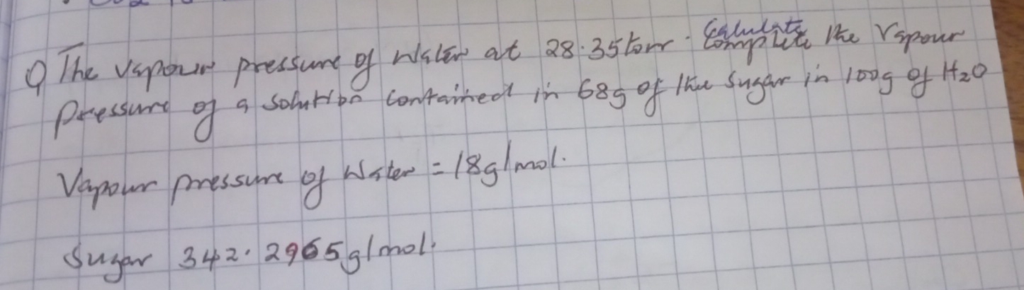 The vspour pressure of wisle at 28 35tom He repour 
pressure of a solrioa contarred in 685 of lhu Sugar in 1o0g of H_2O
Vapour pressune of wiste =18g/mol
Suger 3 42. 2965 g/m0l