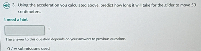 Using the acceleration you calculated above, predict how long it will take for the glider to move 53
centimeters. 
I need a hint 
s 
The answer to this question depends on your answers to previous questions. 
0 / ∞ submissions used