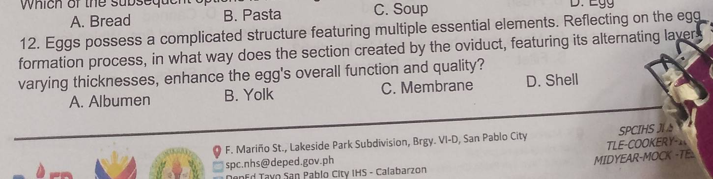 Which of the subsequer C. Soup D. Egg
A. Bread B. Pasta
12. Eggs possess a complicated structure featuring multiple essential elements. Reflecting on the egg
formation process, in what way does the section created by the oviduct, featuring its alternating lavers
varying thicknesses, enhance the egg's overall function and quality?
A. Albumen B. Yolk C. Membrane
D. Shell
F. Mariño St., Lakeside Park Subdivision, Brgy. VI-D, San Pablo City SPCIHS
TLE-COOKERY-_
spc.nhs@deped.gov.ph
MIDYEAR-MOCK -TE
T n Ed Tayo San Pablo City IHS - Calabarzon