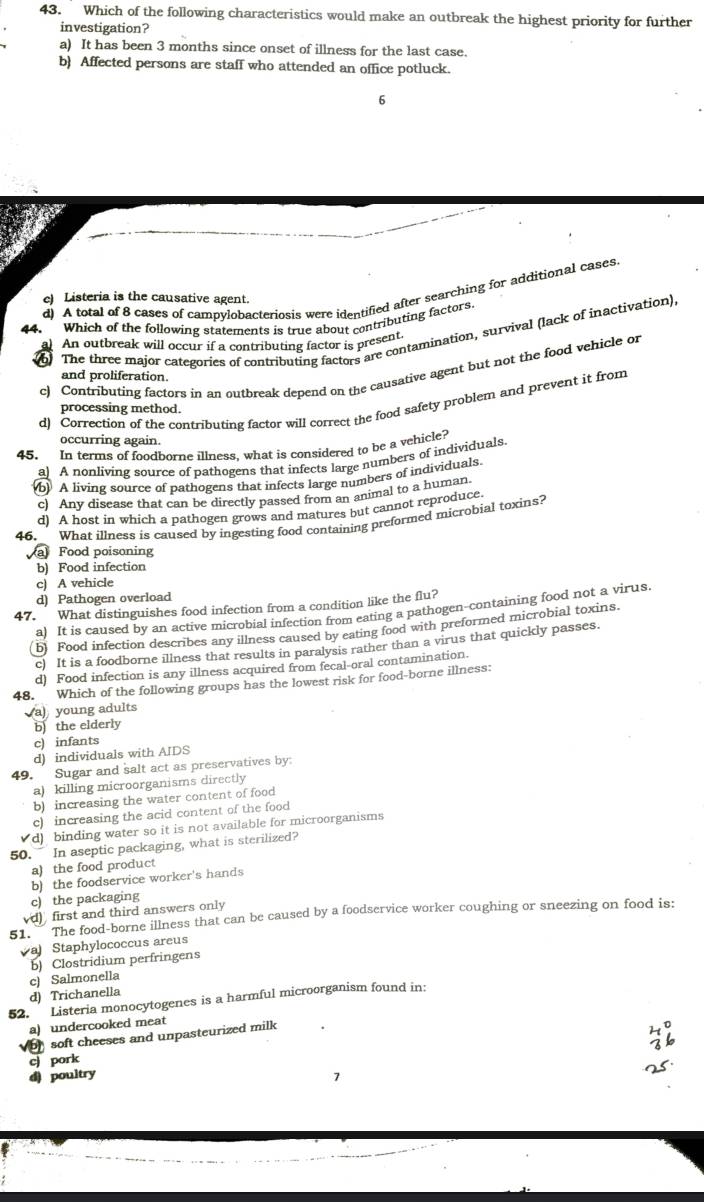 Which of the following characteristics would make an outbreak the highest priority for further
investigation?
a) It has been 3 months since onset of illness for the last case.
b) Affected persons are staff who attended an office potluck.
6
d) A total of 8 cases of campylobacteriosis were identified after searching for additional cases.
c) Listeria is the causative agent.
Which of the following statements is true about contributing factors.
6 The three major categories of contributing factors are contamination, survival (lack of inactivation)
An outbreak will occur if a contributing factor is present
c) Contributing factors in an outbreak depend on the causative agent but not the food vehicle or
and proliferation.
d) Correction of the contributing factor will correct the food safety problem and prevent it from
processing method.
occurring again.
45. In terms of foodborne illness, what is considered to be a vehicle?
a) A nonliving source of pathogens that infects large numbers of individuals.
(b) A living source of pathogens that infects large numbers of individuals.
c) Any disease that can be directly passed from an animal to a human.
d) A host in which a pathogen grows and matures but cannot reproduce.
46. What illness is caused by ingesting food containing preformed microbial toxins?
a Food poisoning
b) Food infection
c) A vehicle
d) Pathogen overload
47. What distinguishes food infection from a condition like the flu?
a) It is caused by an active microbial infection from eating a pathogen-containing food not a virus.
b) Food infection describes any illness caused by eating food with preformed microbial toxins.
c) It is a foodborne illness that results in paralysis rather than a virus that quickly passes.
d) Food infection is any illness acquired from fecal-oral contamination.
48. Which of the following groups has the lowest risk for food-borne illness:
a) young adults
b) the elderly
c) infants
d) individuals with AIDS
49. Sugar and salt act as preservatives by:
a) killing microorganisms directly
b) increasing the water content of food
c) increasing the acid content of the food
d) binding water so it is not available for microorganisms
50. In aseptic packaging, what is sterilized?
a) the food product
b) the foodservice worker's hands
c) the packaging
d) first and third answers only
51. The food-borne illness that can be caused by a foodservice worker coughing or sneezing on food is:
a Staphylococcus areus
c) Salmonella b) Clostridium perfringens
d) Trichanella
52. Listeria monocytogenes is a harmful microorganism found in:
a) undercooked meat
soft cheeses and unpasteurized milk
cj pork
d) poultry
7