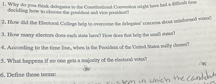 Why do you think delegates to the Constitutional Convention might have had a difficult time 
deciding how to choose the president and vice president? 
2. How did the Electoral College help to overcome the delegates’ concerns about uninformed votets? 
3. How many electors does each state have? How does that help the small states? 
4. According to the time line, when is the President of the United States really chosen? 
5. What happens if no one gets a majority of the electoral votes? 
6. Define these terms: