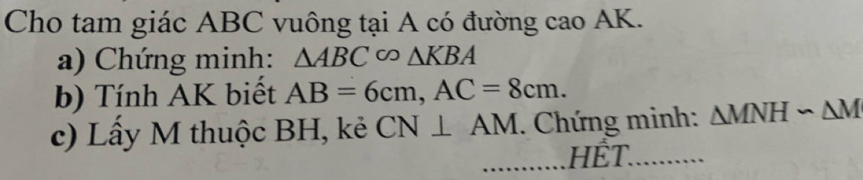 Cho tam giác ABC vuông tại A có đường cao AK. 
a) Chứng minh: △ ABC∈fty △ KBA
b) Tính AK biết AB=6cm, AC=8cm. 
c) Lấy M thuộc BH, kẻ CN⊥ AM. Chứng minh: △ MNH∽ △ M
HẾT.