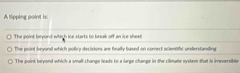 A tipping point is:
The point beyond which ice starts to break off an ice sheet
The point beyond which policy decisions are finally based on correct scientific understanding
The point beyond which a small change leads to a large change in the climate system that is irreversible