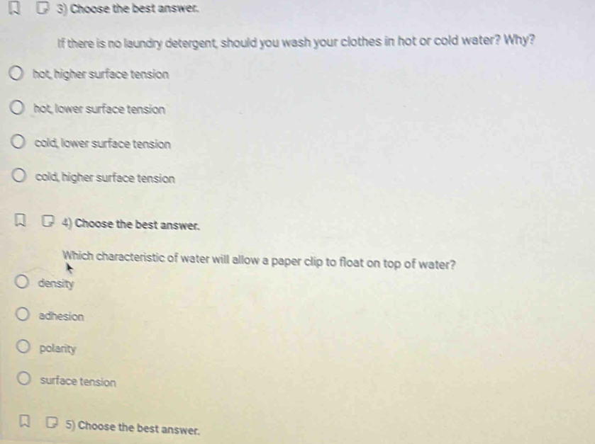 Choose the best answer.
If there is no laundry detergent, should you wash your clothes in hot or cold water? Why?
hot, higher surface tension
hot, lower surface tension
cold, lower surface tension
cold, higher surface tension
4) Choose the best answer.
Which characteristic of water will allow a paper clip to float on top of water?
density
adhesion
polarity
surface tension
5) Choose the best answer.