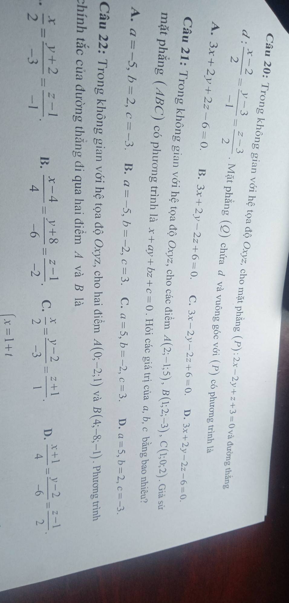 Trong không gian với hệ tọa độ Oxyz, cho mặt phẳng (P):2x-2y+z+3=0 và đường thắng
d:  (x-2)/2 = (y-3)/-1 = (z-3)/2 . Mặt phẳng (Q) chứa d và vuông góc với (P) có phương trình là
A. 3x+2y+2z-6=0. B. 3x+2y-2z+6=0. C. 3x-2y-2z+6=0.
D. 3x+2y-2z-6=0.
Câu 21: Trong không gian với hệ tọa độ Oxyz, cho các điểm A(2;-1;5),B(1;2;-3),C(1;0;2). Giả sử
mặt phẳng ( ABC) có phương trình là x+ay+bz+c=0. Hỏi các giá trị của a, b, c bằng bao nhiêu?
A. a=-5,b=2,c=-3. B. a=-5,b=-2,c=3. C. a=5,b=-2,c=3. D. a=5,b=2,c=-3.
Câu 22: Trong không gian với hệ tọa độ Oxyz, cho hai điểm A(0;-2;1) và B(4;-8;-1). Phương trình
chính tắc của đường thẳng đi qua hai điểm A và B là
.  x/2 = (y+2)/-3 = (z-1)/-1 .
B.  (x-4)/4 = (y+8)/-6 = (z-1)/-2 . C.  x/2 = (y-2)/-3 = (z+1)/1 . D.  (x+1)/4 = (y-2)/-6 = (z-1)/2 .
(x=1+t