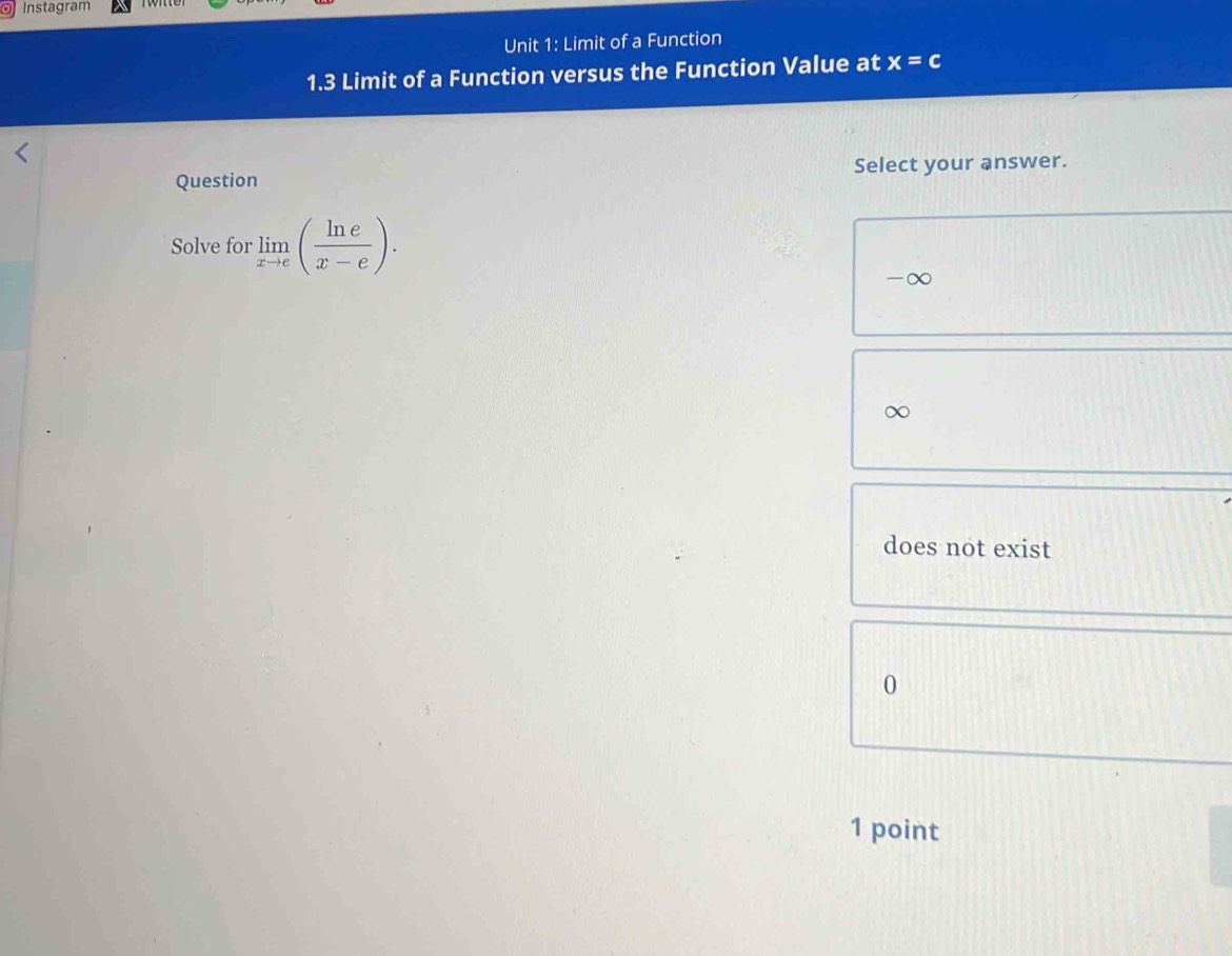 Instagram
Unit 1: Limit of a Function
1.3 Limit of a Function versus the Function Value at x=c
Question Select your answer.
Solve for limlimits _xto e( ln e/x-e ).
-∞
does not exist
0
1 point