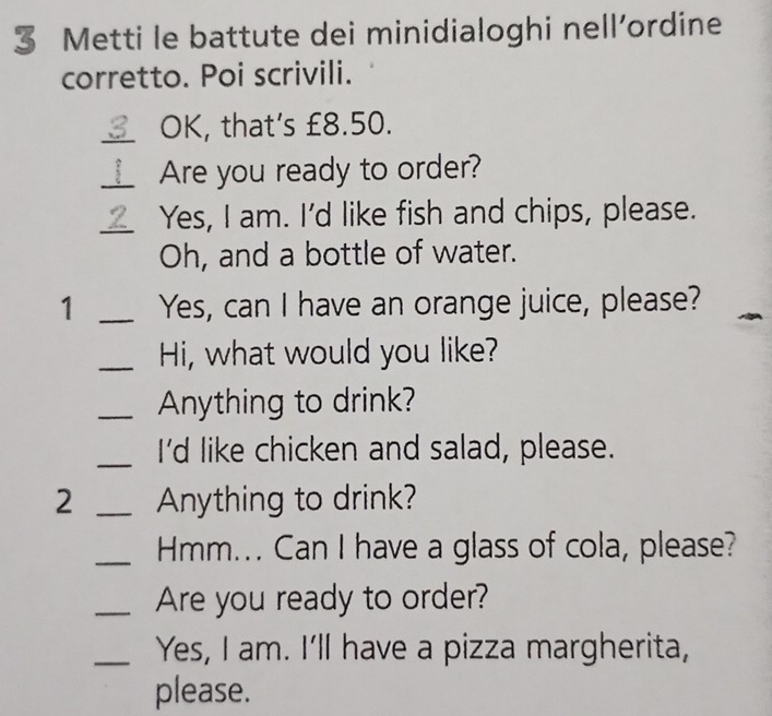 Metti le battute dei minidialoghi nell’ordine 
corretto. Poi scrivili. 
_OK, that’s £8.50. 
_Are you ready to order? 
_Yes, I am. I'd like fish and chips, please. 
Oh, and a bottle of water. 
1 _Yes, can I have an orange juice, please? 
_Hi, what would you like? 
_Anything to drink? 
_I'd like chicken and salad, please. 
2 _Anything to drink? 
_Hmm... Can I have a glass of cola, please? 
_Are you ready to order? 
_Yes, I am. I'll have a pizza margherita, 
please.