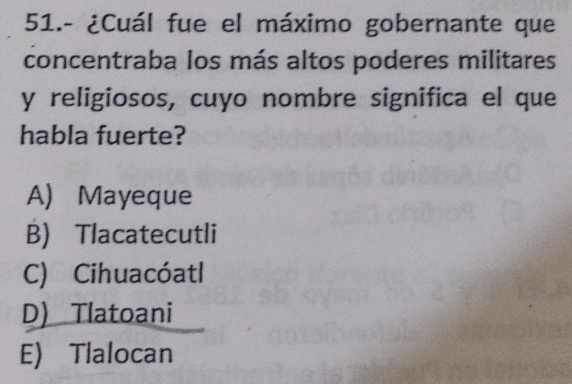 51.- ¿Cuál fue el máximo gobernante que
concentraba los más altos poderes militares
y religiosos, cuyo nombre significa el que
habla fuerte?
A) Mayeque
B) Tlacatecutli
C) Cihuacóatl
D) Tlatoani
E) Tlalocan