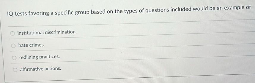 IQ tests favoring a specific group based on the types of questions included would be an example of
institutional discrimination.
hate crimes.
redlining practices.
affirmative actions.