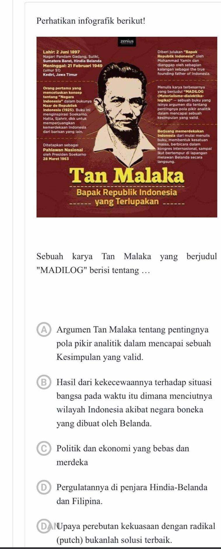 Perhatikan infografik berikut!
Sebuah karya Tan Malaka yang berjudul
"MADILOG" berisi tentang …
A Argumen Tan Malaka tentang pentingnya
pola pikir analitik dalam mencapai sebuah
Kesimpulan yang valid.
BHasil dari kekecewaannya terhadap situasi
bangsa pada waktu itu dimana menciutnya
wilayah Indonesia akibat negara boneka
yang dibuat oleh Belanda.
C Politik dan ekonomi yang bebas dan
merdeka
D Pergulatannya di penjara Hindia-Belanda
dan Filipina.
DA Upaya perebutan kekuasaan dengan radikal
(putch) bukanlah solusi terbaik.