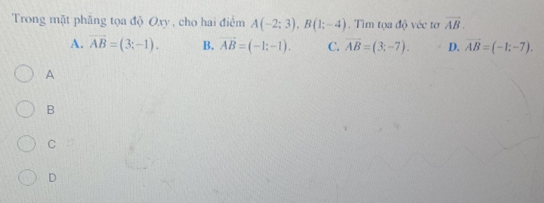 Trong mặt phăng tọa độ Oxy , cho hai điểm A(-2;3), B(1;-4). Tìm tọa độ véc tơ vector AB.
A. overline AB=(3;-1). B. vector AB=(-1;-1). C. overline AB=(3;-7). D. vector AB=(-1;-7). 
A
B
C
D