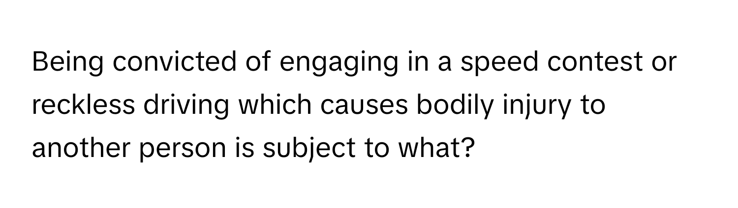 Being convicted of engaging in a speed contest or reckless driving which causes bodily injury to another person is subject to what?