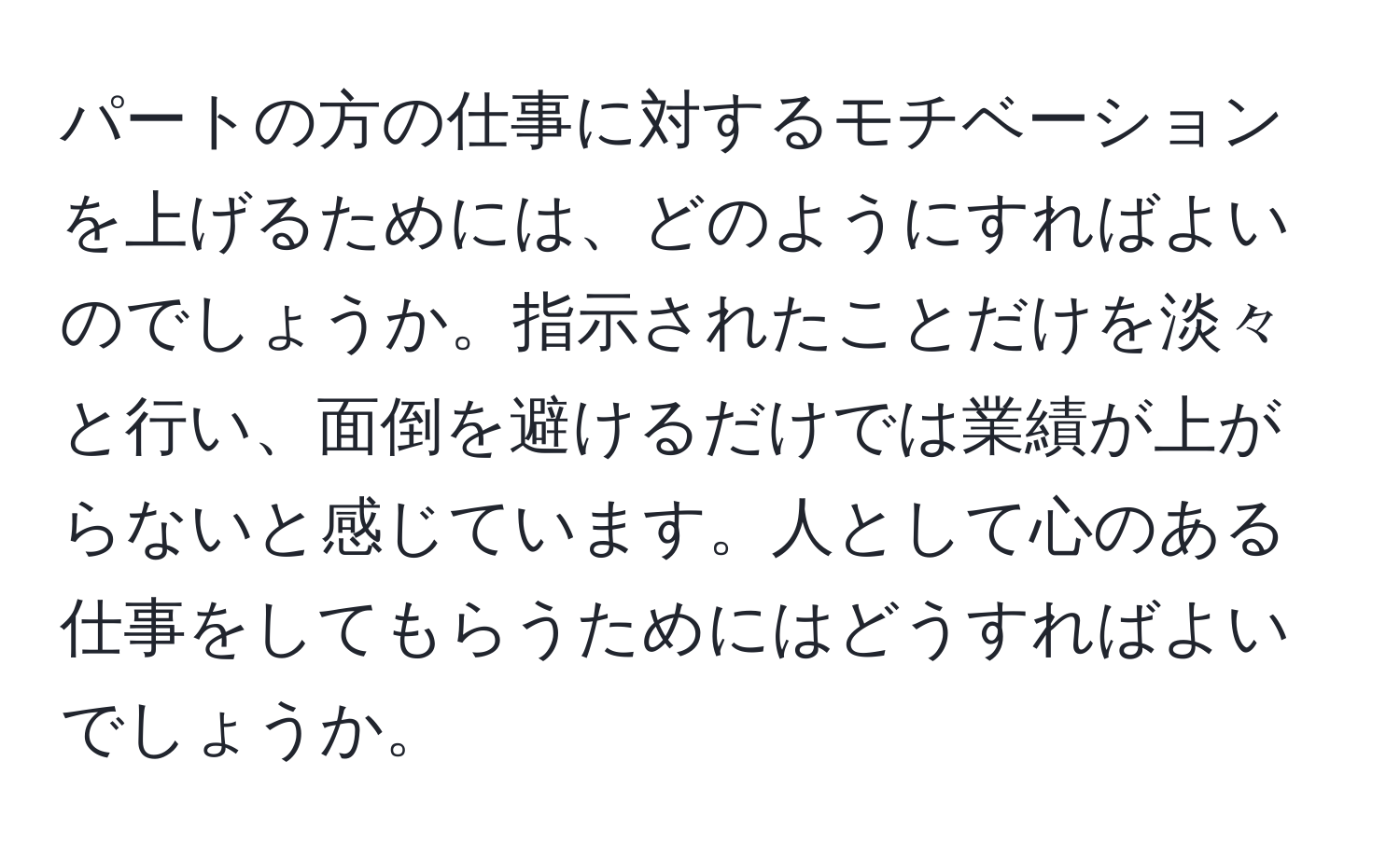 パートの方の仕事に対するモチベーションを上げるためには、どのようにすればよいのでしょうか。指示されたことだけを淡々と行い、面倒を避けるだけでは業績が上がらないと感じています。人として心のある仕事をしてもらうためにはどうすればよいでしょうか。