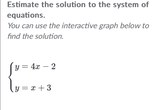 Estimate the solution to the system of 
equations. 
You can use the interactive graph below to 
find the solution.
beginarrayl y=4x-2 y=x+3endarray.