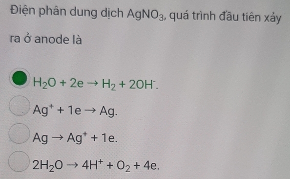 Điện phân dung dịch AgNO_3 , quá trình đầu tiên xảy
ra ở anode là
H_2O+2eto H_2+2OH^-.
Ag^++1eto Ag.
Agto Ag^++1e.
2H_2Oto 4H^++O_2+4e.