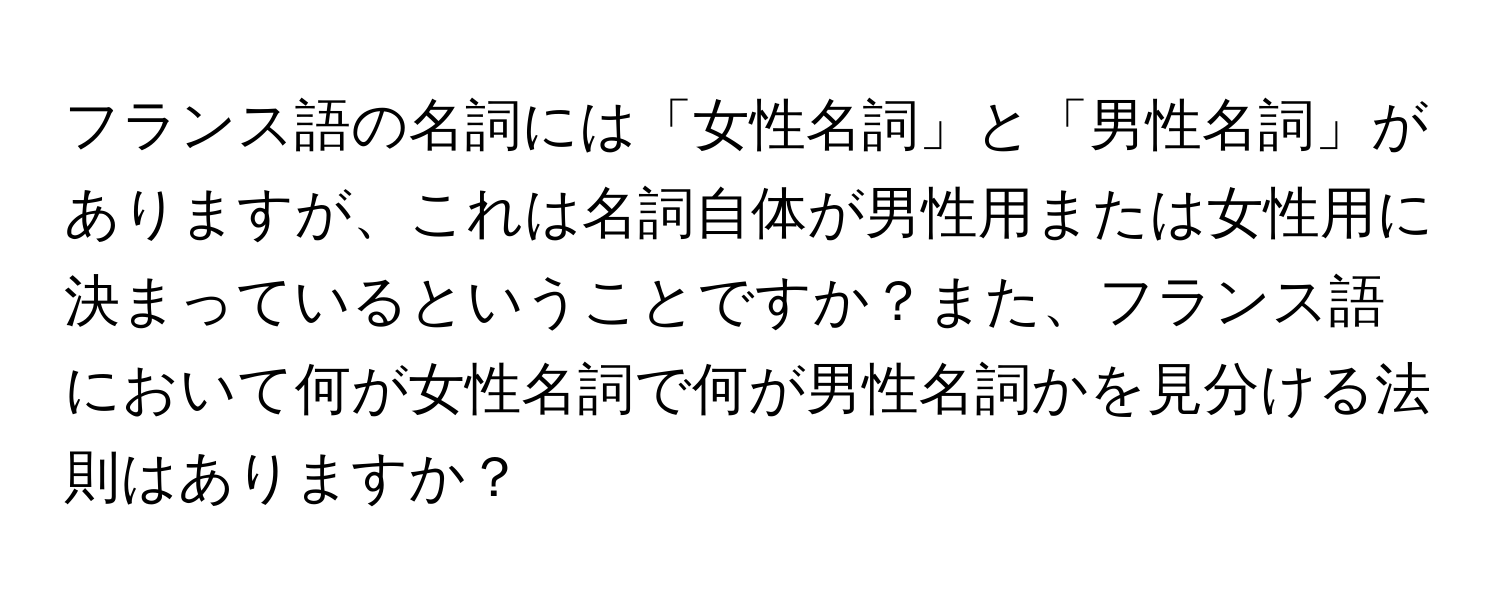 フランス語の名詞には「女性名詞」と「男性名詞」がありますが、これは名詞自体が男性用または女性用に決まっているということですか？また、フランス語において何が女性名詞で何が男性名詞かを見分ける法則はありますか？