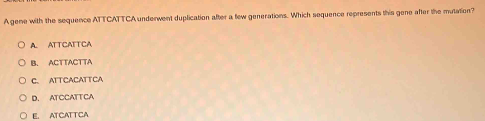 A gene with the sequence ATTCATTCA underwent duplication after a few generations. Which sequence represents this gene after the mutation?
A. ATTCATTCA
B、 ACTTACTTA
C. ATTCACATTCA
D、 ATCCATTCA
E. ATCATTCA
