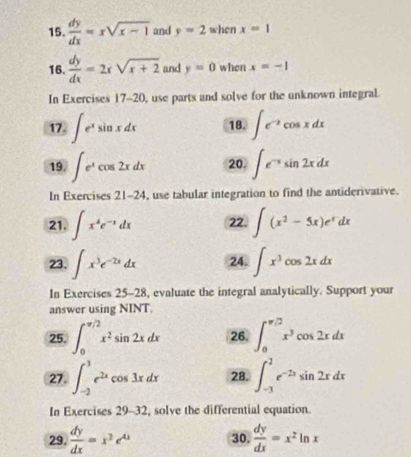  dy/dx =xsqrt(x-1) and y=2 when x=1
16.  dy/dx =2xsqrt(x+2) and y=0 when x=-1
In Exercises 17-20 , use parts and solve for the unknown integral. 
17. ∈t e^xsin xdx 18. ∈t e^(-x)cos xdx
19. ∈t e^xcos 2xdx 20. ∈t e^(-x)sin 2xdx
In Exercises 21-24 , use tabular integration to find the antiderivative. 
21. ∈t x^4e^(-x)dx 22. ∈t (x^2-5x)e^xdx
23. ∈t x^3e^(-2x)dx 24. ∈t x^3cos 2xdx
In Exercises 25-28 , evaluate the integral analytically. Support your 
answer using NINT. 
25. ∈t _0^((π /2)x^2)sin 2xdx 26. ∈t _0^((π /2)x^3)cos 2xdx
27. ∈t _(-2)^3e^(2x)cos 3xdx 28. ∈t _(-1)^2e^(-2x)sin 2xdx
In Exercises a 29- 32, solve the differential equation. 
29.  dy/dx =x^2e^(4x) 30.  dy/dx =x^2ln x