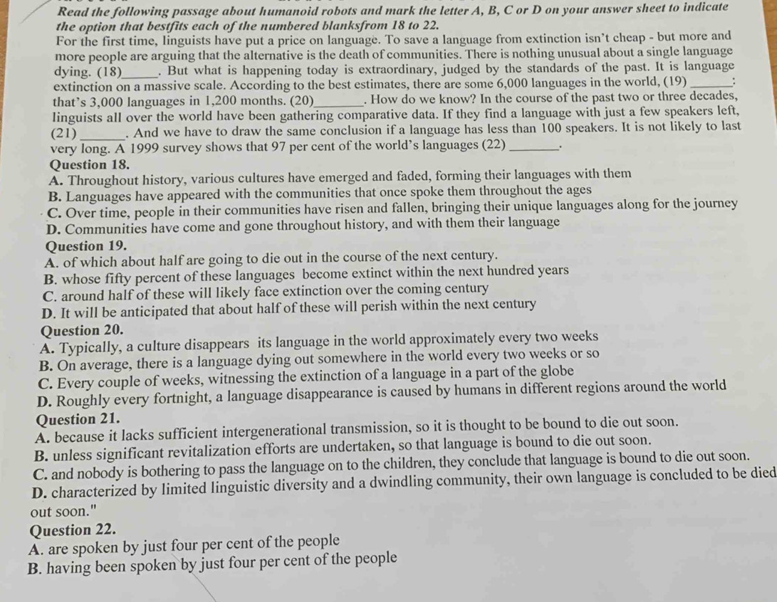 Read the following passage about humanoid robots and mark the letter A, B, C or D on your answer sheet to indicate
the option that bestfits each of the numbered blanksfrom 18 to 22.
For the first time, linguists have put a price on language. To save a language from extinction isn’t cheap - but more and
more people are arguing that the alternative is the death of communities. There is nothing unusual about a single language
dying. (18)_ . But what is happening today is extraordinary, judged by the standards of the past. It is language
extinction on a massive scale. According to the best estimates, there are some 6,000 languages in the world, (19) _:
that’s 3,000 languages in 1,200 months. (20)_ . How do we know? In the course of the past two or three decades,
linguists all over the world have been gathering comparative data. If they find a language with just a few speakers left,
(21) _. And we have to draw the same conclusion if a language has less than 100 speakers. It is not likely to last
very long. A 1999 survey shows that 97 per cent of the world’s languages (22) _.
Question 18.
A. Throughout history, various cultures have emerged and faded, forming their languages with them
B. Languages have appeared with the communities that once spoke them throughout the ages
C. Over time, people in their communities have risen and fallen, bringing their unique languages along for the journey
D. Communities have come and gone throughout history, and with them their language
Question 19.
A. of which about half are going to die out in the course of the next century.
B. whose fifty percent of these languages become extinct within the next hundred years
C. around half of these will likely face extinction over the coming century
D. It will be anticipated that about half of these will perish within the next century
Question 20.
A. Typically, a culture disappears its language in the world approximately every two weeks
B. On average, there is a language dying out somewhere in the world every two weeks or so
C. Every couple of weeks, witnessing the extinction of a language in a part of the globe
D. Roughly every fortnight, a language disappearance is caused by humans in different regions around the world
Question 21.
A. because it lacks sufficient intergenerational transmission, so it is thought to be bound to die out soon.
B. unless significant revitalization efforts are undertaken, so that language is bound to die out soon.
C. and nobody is bothering to pass the language on to the children, they conclude that language is bound to die out soon.
D. characterized by limited linguistic diversity and a dwindling community, their own language is concluded to be died
out soon."
Question 22.
A. are spoken by just four per cent of the people
B. having been spoken by just four per cent of the people