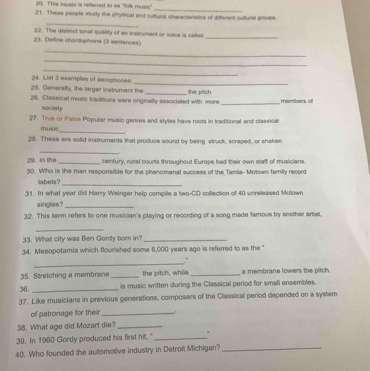 This music is referred to as "folk music" 
_ 
21. These people study the physical and cultural characteristics of different cultural groups. 
_ 
22. The distinct tonal quality of an instrument or voice is called 
_ 
23. Define chordophone (3 sentences) 
_ 
_ 
_ 
24. List 3 examples of aerophones: 
_ 
25. Generally, the larger instrument the _the pitch 
26. Classical music traditions were originally associated with more _members of 
sociely 
27. True or False Popular music genres and styles have roots in traditional and classical 
music 
_ 
28. These are solid instruments that produce sound by being struck, scraped, or shaken 
_ 
. 
29. in the _century, rural courts throughout Europe had their own staff of musicians. 
30. Who is the man responsible for the phenomenal success of the Tamla- Motown family record 
labels? 
_ 
31. In what year did Harry Weinger help compile a two-CD collection of 40 unreleased Motown 
singles?_ 
32. This term refers to one musician's playing or recording of a song made famous by another artist. 
_ 
33. What city was Ben Gordy born in?_ 
34. Mesopotamia which flourished some 6,000 years ago is referred to as the " 
_ 
.” 
35. Stretching a membrane_ the pitch, while_ a membrane lowers the pitch. 
36. _is music written during the Classical period for small ensembles. 
37. Like musicians in previous generations, composers of the Classical period depended on a system 
of patronage for their_ 
38. What age did Mozart die?_ 
39. In 1960 Gordy produced his first hit,"_ 
" 
40. Who founded the automotive industry in Detroit Michigan?_