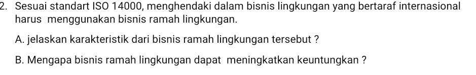 Sesuai standart ISO 14000, menghendaki dalam bisnis lingkungan yang bertaraf internasional 
harus menggunakan bisnis ramah lingkungan. 
A. jelaskan karakteristik dari bisnis ramah lingkungan tersebut ? 
B. Mengapa bisnis ramah lingkungan dapat meningkatkan keuntungkan ?