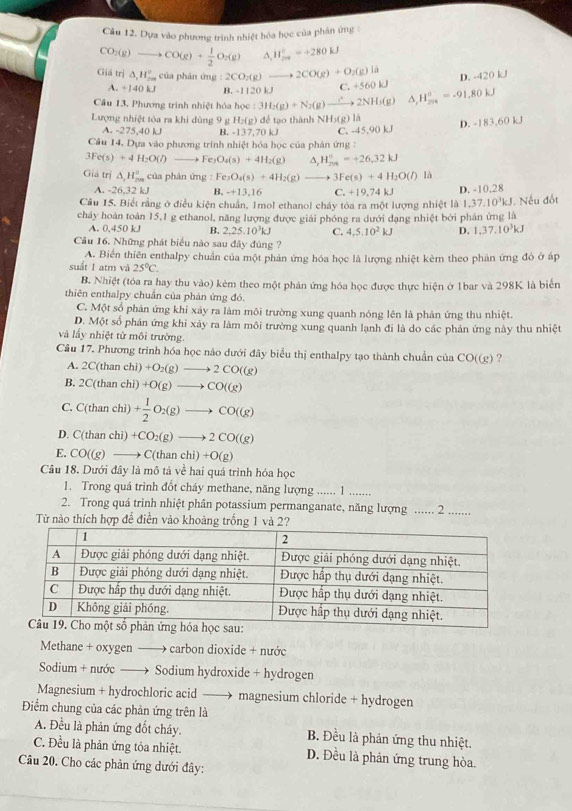 Dựa vào phương trình nhiệt hóa học của phân ứng
CO_2(g)to CO(g)+ 1/2 O_2(g) ^ H_(200)°=+280kJ
D. 420kJ
Giả trị △ _1H_(20)° của phản ứng : 2CO_2(g)to 2CO(g)+O_2(g)la C +560kJ
A. +140 kJ B. -1120k
Câu 13, Phương trình nhiệt hóa học (3H_2(g)+N_2(g)xrightarrow Cto 2NH_3(g) △ _1H_(201)°=-91.80kJ
Lượng nhiệt tỏa ra khi dùng 9 g H_2(g) dể ao thành NH_3C là nk
A. -275,40 kJ B. -137.70 kJ
Câu 14. Dựa vào phương trinh nhiệt hóa học của phản ứng C. -45,90 k.J D. -183,6
3Fe(s)+4H_2O(l) to Fe O_4(s)+4H_2(g) H_(201)^0=+26.kJ
Giả trị △ _1H_(200)° của phán ứng Fe_3O_4(s)+4H_2(g) _  3Fe(s)+4H_2O(l) là
A. -26,32 kJ B. -+13,16 C. +19,74kJ
Câu 15. Biết rằng ở điều kiện chuẩn, 1mol ethanol cháy tòa ra một lượng nhiệt là l D. -10.28  Nếu đốt
1,37,10^3kJ
cháy hoàn toàn 15,1 g ethanol, năng lượng được giải phóng ra dưới đạng nhiệt bởi phân ứng là
A. 0.450 kJ B. 2,25.10^3kJ C. 4,5,10^2kJ D. 1,37.10^3kJ
Câu 16. Những phát biểu nào sau đây đúng ?
A. Biển thiên enthalpy chuẩn của một phản ứng hóa học là lượng nhiệt kèm theo phản ứng đó ở áp
suất 1 atm và 25°C.
B. Nhiệt (tóa ra hay thu vào) kẻm theo một phản ứng hóa học được thực hiện ở 1bar và 298K là biến
thiên enthalpy chuẩn của phán ứng đó.
C. Một số phản ứng khi xảy ra làm môi trường xung quanh nóng lên là phản ứng thu nhiệt.
D. Một số phản ứng khi xảy ra làm môi trường xung quanh lạnh đi là do các phản ứng này thu nhiệt
và lấy nhiệt từ môi trường.
Câu 17. Phương trình hóa học nào dưới đây biểu thị enthalpy tạo thành chuẩn của CO((g) ?
A. 2C(than chi) +O_2(g)to 2CO((g)
B. 2C(than chi) +O(g)to CO((g)
C. C(than chi) + 1/2 O_2(g)to CO((g)
D. C(than chi) +CO_2(g)to 2CO((g)
E. CO((g)to C(thanchi)+O(g)
Câu 18. Dưới đây là mô tả về hai quá trình hóa học
1. Trong quá trình đốt cháy methane, năng lượng ...... 1 .......
2. Trong quá trình nhiệt phân potassium permanganate, năng lượng ...... 2 .......
Từ nào thích hợp để điễn vào khoảng trống 1 
Methane + oxygen ——→ carbon dioxide + nước
Sodium + nước —→ Sodium hydroxide + hydrogen
Magnesium + hydrochloric acid —— magnesium chloride + hydrogen
Điểm chung của các phản ứng trên là
A. Đều là phản ứng đốt cháy. B. Đều là phản ứng thu nhiệt.
C. Đều là phản ứng tỏa nhiệt. D. Đều là phản ứng trung hòa.
Câu 20. Cho các phản ứng dưới đây: