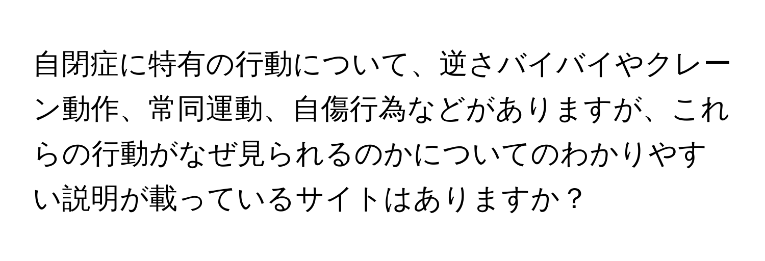 自閉症に特有の行動について、逆さバイバイやクレーン動作、常同運動、自傷行為などがありますが、これらの行動がなぜ見られるのかについてのわかりやすい説明が載っているサイトはありますか？