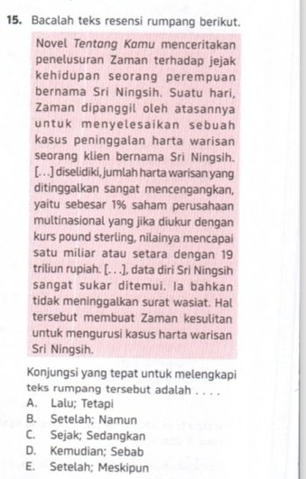 Bacalah teks resensi rumpang berikut.
Novel Tentang Komu menceritakan
penelusuran Zaman terhadap jejak
kehidupan seorang perempuan
bernama Sri Ningsih. Suatu hari,
Zaman dipanggil oleh atasannya
untuk menyelesaikan sebuah
kasus peninggalan harta warisan
seorang klien bernama Sri Ningsih.
[. . .] diselidiki, jumlah harta warisan yang
ditinggalkan sangat mencengangkan,
yaitu sebesar 1% saham perusahaan
multinasional yang jika diukur dengan
kurs pound sterling, nilainya mencapai
satu miliar atau setara dengan 19
triliun rupiah. [. . .], data diri Sri Ningsih
sangat sukar ditemui. la bahkan
tidak meninggalkan surat wasiat. Hal
tersebut membuat Zaman kesulitan
untuk mengurusi kasus harta warisan
Sri Ningsih.
Konjungsi yang tepat untuk melengkapi
teks rumpang tersebut adalah . . . .
A. Lalu; Tetapi
B. Setelah; Namun
C. Sejak; Sedangkan
D. Kemudian; Sebab
E. Setelah; Meskipun