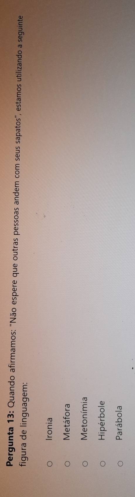 Pergunta 13: Quando afirmamos: "Não espere que outras pessoas andem com seus sapatos", estamos utilizando a seguinte
figura de linguagem:
Ironia
Metáfora
Metonímia
Hipérbole
Parábola