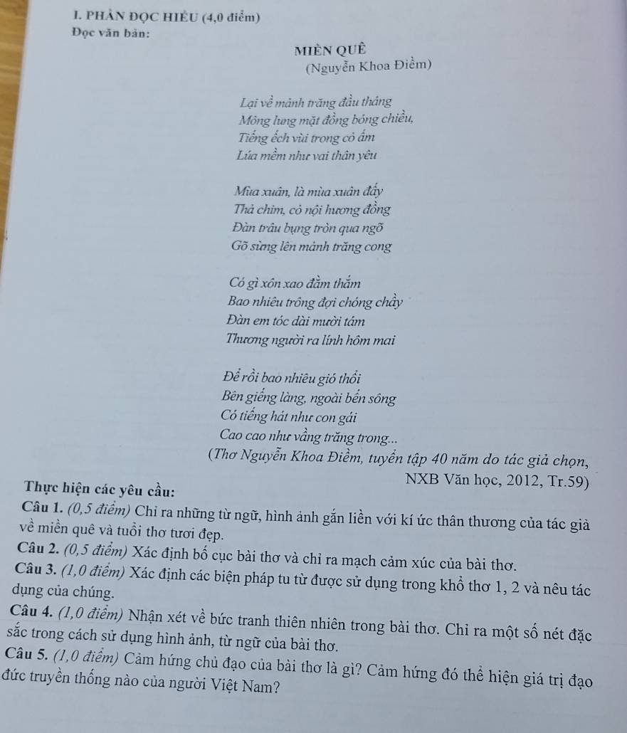 PHÀN ĐQC HIÉU (4,0 điểm)
Đọc văn bản:
mièn quê
(Nguyễn Khoa Điểm)
Lại về mảnh trăng đầu tháng
Mông lung mặt đồng bóng chiều,
Tiếng ếch vùi trong cỏ ẩm
Lúa mềm như vai thân yêu
Mùa xuân, là mùa xuân đây
Thà chim, cỏ nội hương đồng
Đàn trâu bụng tròn qua ngõ
Gõ sừng lên mảnh trăng cong
Có gì xôn xao đầm thắm
Bao nhiêu trồng đợi chóng chẩy
Đàn em tóc dài mười tâm
Thương người ra lính hôm mai
Để rồi bao nhiêu gió thổi
Bên giếng làng, ngoài bến sông
Có tiếng hát như con gải
Cao cao như vầng trăng trong...
(Thơ Nguyễn Khoa Điềm, tuyển tập 40 năm do tác giả chọn,
NXB Văn học, 2012, Tr.59)
Thực hiện các yêu cầu:
Câu 1. (0,5 điểm) Chỉ ra những từ ngữ, hình ảnh gắn liền với kí ức thân thương của tác giả
về miền quê và tuổi thơ tươi đẹp.
Câu 2. (0,5 điểm) Xác định bố cục bài thơ và chỉ ra mạch cảm xúc của bài thơ.
Câu 3. (1,0 điểm) Xác định các biện pháp tu từ được sử dụng trong khổ thơ 1, 2 và nêu tác
dụng của chúng.
Câu 4. (1,0 điểm) Nhận xét về bức tranh thiên nhiên trong bài thơ. Chi ra một số nét đặc
sắc trong cách sử dụng hình ảnh, từ ngữ của bài thơ.
Câu 5. (1,0 điểm) Cảm hứng chủ đạo của bài thơ là gì? Cảm hứng đó thể hiện giá trị đạo
đức truyền thống nào của người Việt Nam?