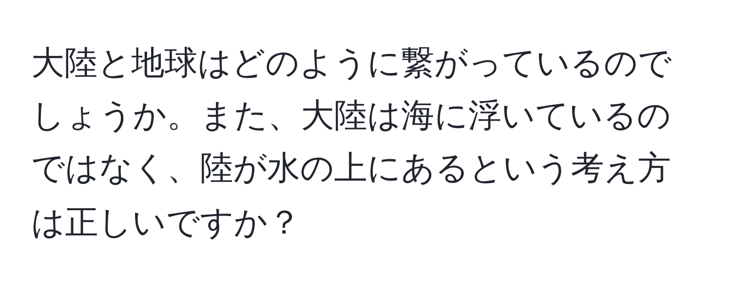 大陸と地球はどのように繋がっているのでしょうか。また、大陸は海に浮いているのではなく、陸が水の上にあるという考え方は正しいですか？