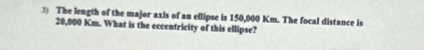 The length of the major axis of an ellipse is 150,000 Km. The focal distance is
20,000 Km. What is the eccentricity of this ellipse?