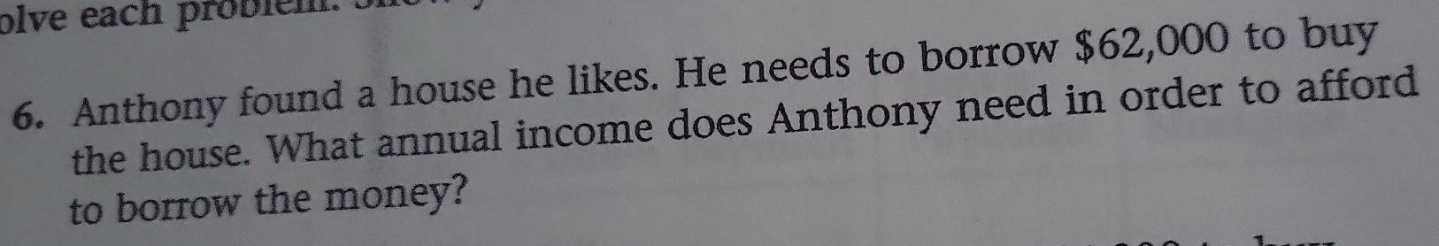 olve each probien. Si 
6. Anthony found a house he likes. He needs to borrow $62,000 to buy 
the house. What annual income does Anthony need in order to afford 
to borrow the money?