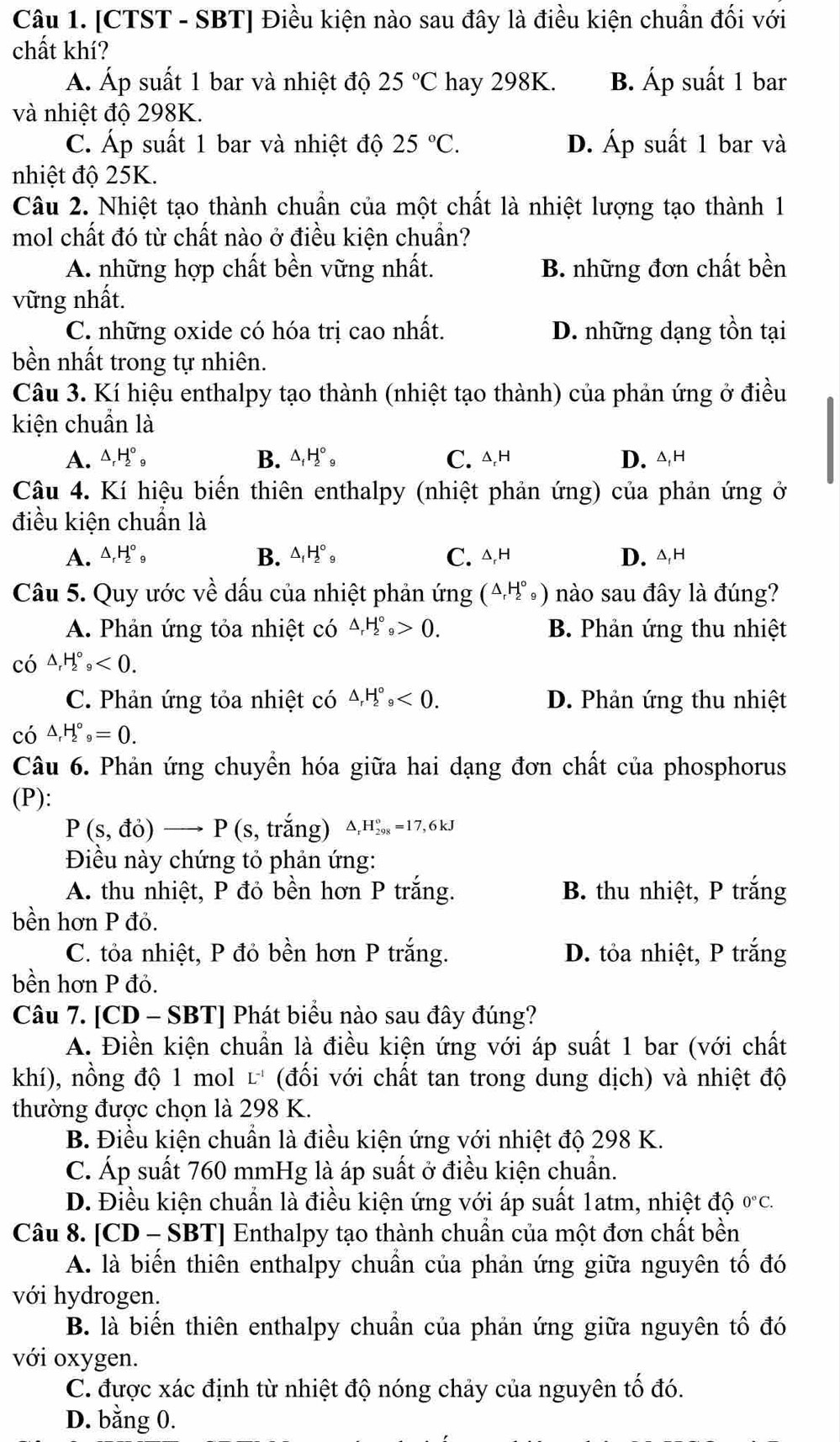 [CTST - SBT] Điều kiện nào sau đây là điều kiện chuẩn đối với
chất khí?
Á. Áp suất 1 bar và nhiệt độ 25°C hay 298K. B. Áp suất 1 bar
và nhiệt độ 298K.
C. Áp suất 1 bar và nhiệt độ 25°C. D. Áp suất 1 bar và
nhiệt độ 25K.
Câu 2. Nhiệt tạo thành chuẩn của một chất là nhiệt lượng tạo thành 1
mol chất đó từ chất nào ở điều kiện chuẩn?
A. những hợp chất bền vững nhất. B. những đơn chất bền
vững nhất.
C. những oxide có hóa trị cao nhất. D. những dạng tồn tại
bền nhất trong tự nhiên.
Câu 3. Kí hiệu enthalpy tạo thành (nhiệt tạo thành) của phản ứng ở điều
kiện chuẩn là
B. △ _fH_2^((circ)_9)
A. △, H_2^((circ) C. △,h D. △,H
Câu 4. Kí hiệu biến thiên enthalpy (nhiệt phản ứng) của phản ứng ở
điều kiện chuẩn là
B.
A. △ _r)H_2^((circ)_9) △ _fH_2^((circ)_9) C. △,h D. △,h
Câu 5. Quy ước về dấu của nhiệt phản ứng (△ _rH_2^((circ)_9)) nào sau đây là đúng?
A. Phản ứng tỏa nhiệt có △ _rH_2^((circ)_9)>0. B. Phản ứng thu nhiệt
có △ _rH_2^((circ),_9)<0.
C. Phản ứng tỏa nhiệt có △ _rH_2^((circ)_9)<0. D. Phản ứng thu nhiệt
có △ _rH_2^((circ)_9)=0.
Câu 6. Phản ứng chuyển hóa giữa hai dạng đơn chất của phosphorus
(P):
P(s,do) to P(s, trắng) △ _rH_(298)°=17,6kJ
Điều này chứng tỏ phản ứng:
A. thu nhiệt, P đỏ bền hơn P trắng. B. thu nhiệt, P trắng
bền hơn P đỏ.
C. tỏa nhiệt, P đỏ bền hơn P trắng. D. tỏa nhiệt, P trắng
bền hơn P đỏ.
Câu 7. [CD - SBT] Phát biểu nào sau đây đúng?
A. Điền kiện chuẩn là điều kiện ứng với áp suất 1 bar (với chất
khí), nồng độ 1 mol L^(-1) (đối với chất tan trong dung dịch) và nhiệt độ
thường được chọn là 298 K.
B. Điều kiện chuẩn là điều kiện ứng với nhiệt độ 298 K.
C. Áp suất 760 mmHg là áp suất ở điều kiện chuẩn.
D. Điều kiện chuẩn là điều kiện ứng với áp suất 1atm, nhiệt độ 0°C.
Câu 8. [CD - SBT] Enthalpy tạo thành chuẩn của một đơn chất bền
A. là biến thiên enthalpy chuẩn của phản ứng giữa nguyên tố đó
với hydrogen.
B. là biến thiên enthalpy chuẩn của phản ứng giữa nguyên tố đó
với oxygen.
C. được xác định từ nhiệt độ nóng chảy của nguyên tố đó.
D. bằng 0.