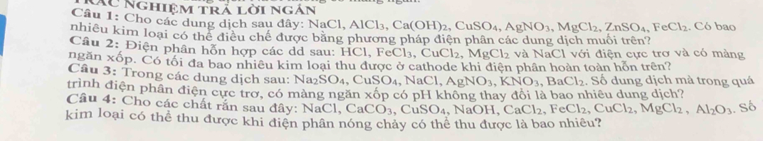 Các Nghiệm trả lời ngắn 
Câu 1: Cho các dung dịch sau đây: NaCl aCl, AlCl_3, Ca(OH)_2, CuSO_4, AgNO_3, MgCl_2, ZnSO_4, FeCl_2. Có bao 
nhiều kim loại có thể điều chế được bằng phương pháp điện phân các dung dịch muối trên? 
Câu 2: Điện phân hỗn hợp các dd sau: HCl, Fe0 eCl_3, CuCl_2, MgCl_2 và NaCl với điện cực trơ và có màng 
ngăn xốp. Có tối đa bao nhiêu kim loại thu được ở cathode khi điện phần hoàn toàn hỗn trên? 
Câu 3: Trong các dung dịch sau: Na₂SO4, CuSO_4 , Na Cl, AgNO_3, KNO_3 , BaCl_2. Shat O dung dịch mà trong quá 
trình điện phân điện cực trơ, có màng ngăn xốp có pH không thay đổi là bao nhiệu dung dịch? 
Câu 4: Cho các chất rắn sau đây: N [aCl, CaCO_3 , C _1SO_4 N AaOH, CaCl_2, FeCl_2, CuCl_2, MgCl_2, Al_2O_3. Số 
kim loại có thể thu được khi điện phân nóng chảy có thể thu được là bao nhiêu?