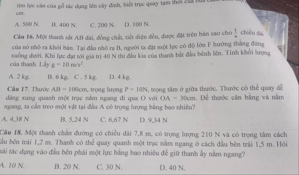 tìm lực cản của gỗ tác dụng lên cây đinh, biết trục quay tạm thời của bủa c
cm.
A. 500 N. B. 400 N. C. 200 N. D. 100 N.
Câu 16. Một thanh sắt AB dài, đồng chất, tiết diện đều, được đặt trên bàn sao cho  1/4  chiều dài
của nó nhô ra khỏi bàn. Tại đầu nhô ra B, người ta đặt một lực có độ lớn F hướng thắng đứng
xuống dưới. Khi lực đạt tới giá trị 40 N thì đầu kia của thanh bắt đầu bênh lên. Tính khối lượng
của thanh. Lấy g=10m/s^2.
A. 2 kg. B. 6 kg. C . 5 kg. D. 4 kg.
Câu 17. Thước AB=100cm , trọng lượng P=10N , trọng tâm ở giữa thước. Thước có thể quay dễ
dàng xung quanh một trục nằm ngang đi qua O với OA=30cm. Để thước cân bằng và nằm
ngang, ta cần treo một vật tại đầu A có trọng lượng bằng bao nhiêu?
A. 4,38 N B. 5,24 N C. 6,67 N D. 9,34 N
Câu 18. Một thanh chắn đường có chiều dài 7,8 m, có trọng lượng 210 N và có trọng tâm cách
bầu bên trái 1,2 m. Thanh có thể quay quanh một trục nằm ngang ở cách đầu bên trái 1,5 m. Hỏi
tái tác dụng vào đầu bên phải một lực bằng bao nhiêu để giữ thanh ấy nằm ngang?
A. 10 N. B. 20 N. C. 30 N. D. 40 N.