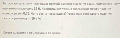 По горизонтальному полу вдоль πрямой равномерно тянут яшикΒ πриложив к нему 
горизонтальнуюо силу 35 Н. Коэффициент трения скольжения межкдуголом и 
яшиком равен 0,25. Чему равна масса яшика? Ускорение свободного падения 
считать равныIм g=10u/c^2. 
Ответ выразите в кг, округлив до целых.