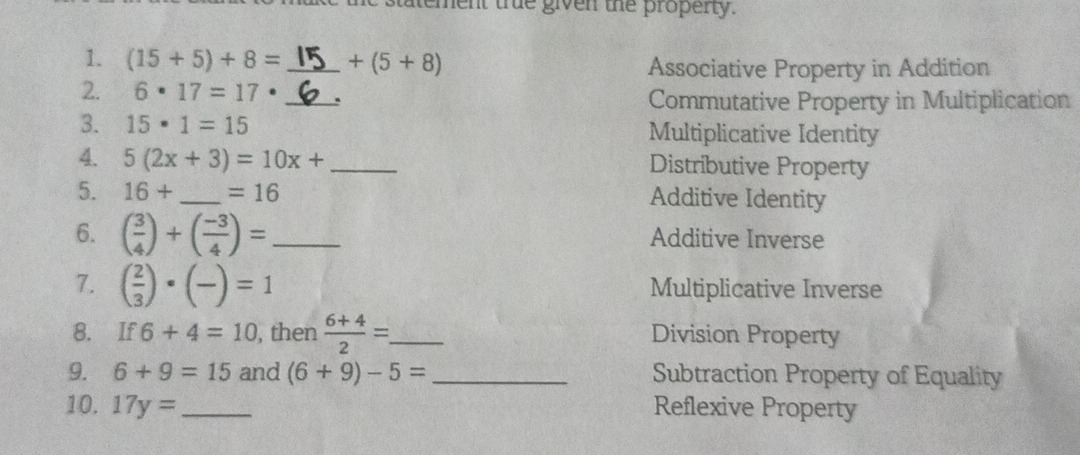 statement true given the property. 
1. (15+5)+8= _  +(5+8) Associative Property in Addition 
2. 6· 17=17· _. Commutative Property in Multiplication 
3. 15· 1=15 Multiplicative Identity 
4. 5(2x+3)=10x+ _Distributive Property 
5. 16+ _  =16 Additive Identity 
6. ( 3/4 )+( (-3)/4 )= _Additive Inverse 
7. ( 2/3 )· (frac )=1 Multiplicative Inverse 
8. If 6+4=10 , then  (6+4)/2 = _ Division Property 
9. 6+9=15 and (6+9)-5= _Subtraction Property of Equality 
10. 17y= _Reflexive Property