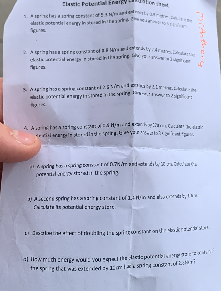 Elastic Potential Energy coiculation sheet 
1. A spring has a spring constant of 5.3 N/m and extends by 0.9 metres. Calculate the 
elastic potential energy in stored in the spring. Give you answer to 3 significant 
figures. 
2. A spring has a spring constant of 0.8 N/m and extends by 7.4 metres. Calculate the 
elastic potential energy in stored in the spring. Give your answer to 3 significant 
figures. 
3. A spring has a spring constant of 2.6 N/m and extends by 2.1 metres. Calculate the 
elastic potential energy in stored in the spring. Give your answer to 2 significant 
figures. 
4. A spring has a spring constant of 0.9 N/m and extends by 370 cm. Calculate the elastic 
~tential energy in stored in the spring. Give your answer to 3 significant figures. 
a) A spring has a spring constant of 0.7N/m and extends by 10 cm. Calculate the 
potential energy stored in the spring. 
b) A second spring has a spring constant of 1.4 N/m and also extends by 10cm. 
Calculate its potential energy store. 
c) Describe the effect of doubling the spring constant on the elastic potential store. 
d) How much energy would you expect the elastic potential energy store to contain if 
the spring that was extended by 10cm had a spring constant of 2.8N/m?