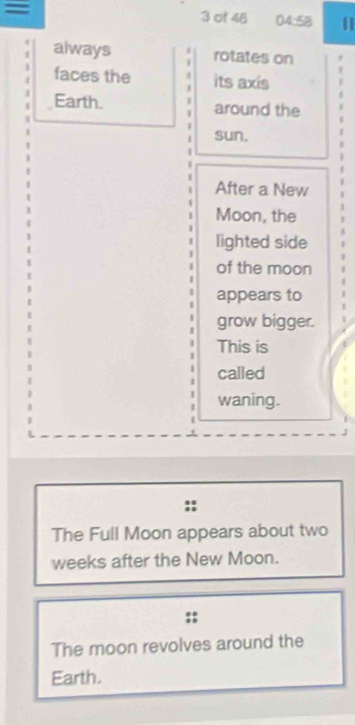 =
3 of 48 04:58
4
always rotates on 
faces the its axis 
Earth. around the
1
4
4 sun, 
After a New 
Moon, the 
lighted side 
of the moon 
appears to 
grow bigger. 
This is 
called 
waning. 
The Full Moon appears about two 
weeks after the New Moon. 
The moon revolves around the 
Earth.