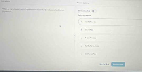 Instructons Answer Optiora
Which of the following regions represents the highest arithmetic deaity of human
population? Elimination Tool
Select one annwer
A South America
B South Asia
C North America
D Sub-Saturan Africa
E Soullwest Asia
Skip For how Schst aumer