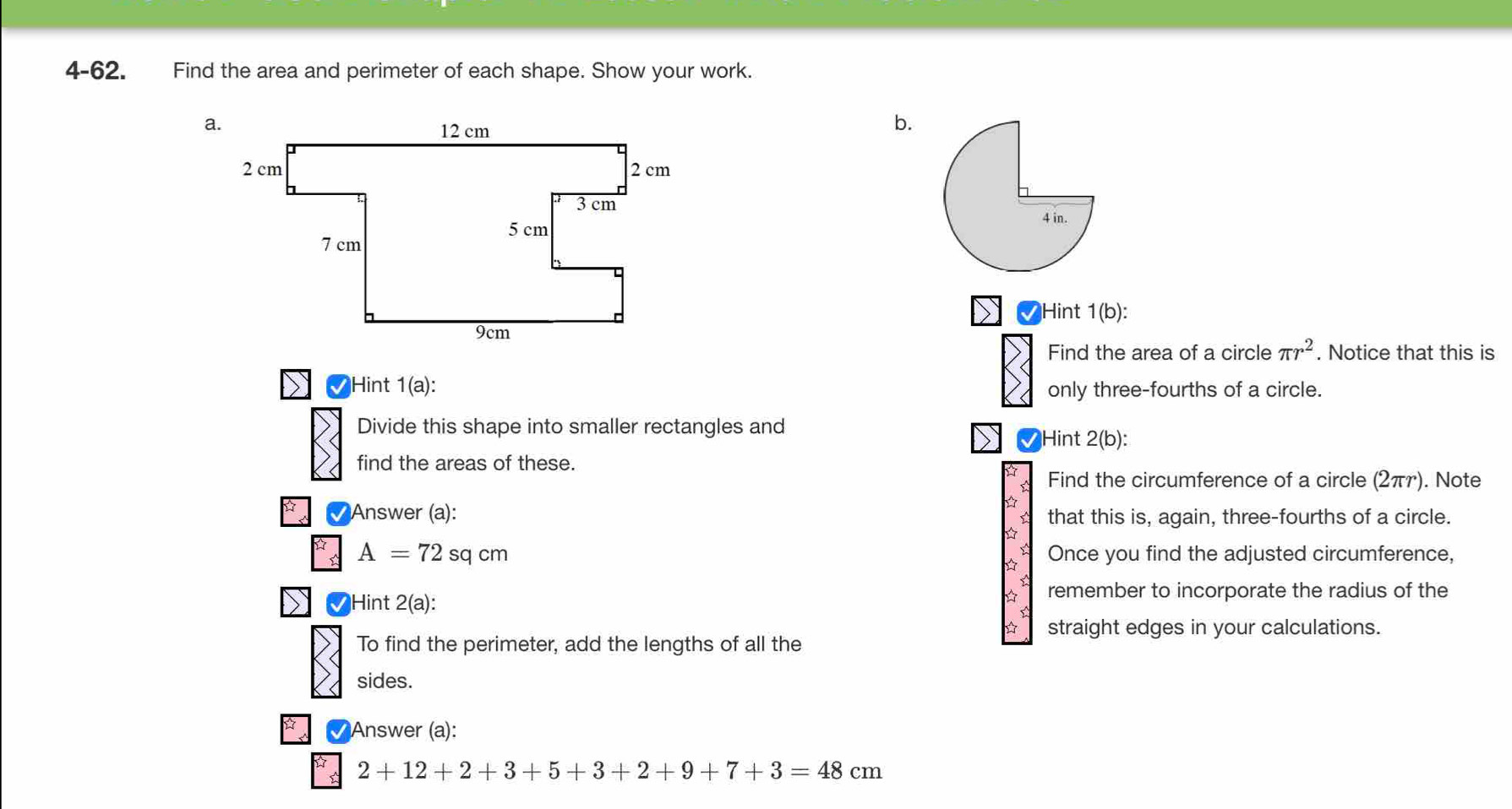 4-62. Find the area and perimeter of each shape. Show your work. 
b. 

Hint 1(b): 
Find the area of a circle π r^2. Notice that this is 
Hint 1(a): only three-fourths of a circle. 
Divide this shape into smaller rectangles and 
Hint 2(b): 
find the areas of these. 
Find the circumference of a circle (2πァ). Note 
√ Answer (a): that this is, again, three-fourths of a circle.
A=72 sq cm Once you find the adjusted circumference, 
Hint 2(a): 
remember to incorporate the radius of the 
straight edges in your calculations. 
To find the perimeter, add the lengths of all the 
sides. 
Answer (a):
2+12+2+3+5+3+2+9+7+3=48cm