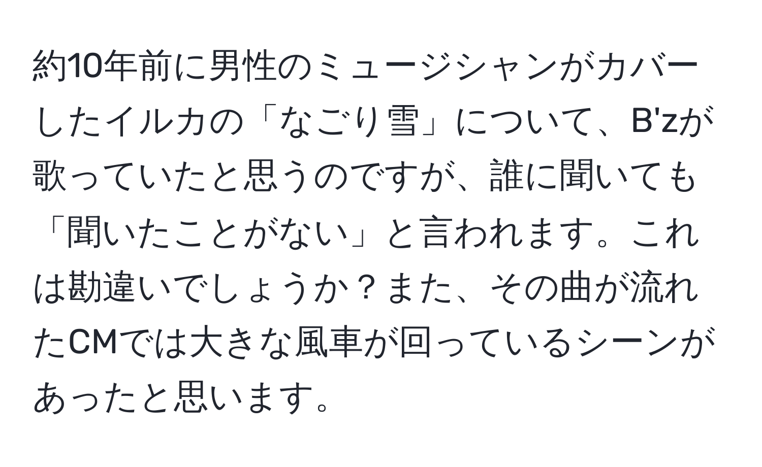 約10年前に男性のミュージシャンがカバーしたイルカの「なごり雪」について、B'zが歌っていたと思うのですが、誰に聞いても「聞いたことがない」と言われます。これは勘違いでしょうか？また、その曲が流れたCMでは大きな風車が回っているシーンがあったと思います。