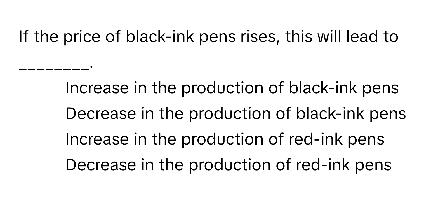 If the price of black-ink pens rises, this will lead to ________.

1) Increase in the production of black-ink pens 
2) Decrease in the production of black-ink pens 
3) Increase in the production of red-ink pens 
4) Decrease in the production of red-ink pens