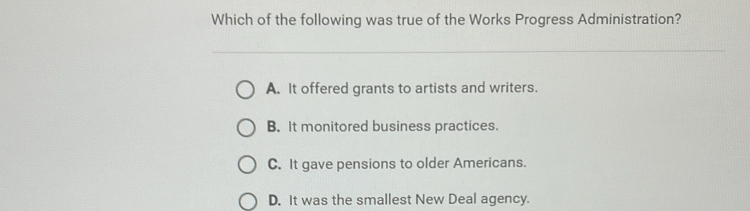 Which of the following was true of the Works Progress Administration?
A. It offered grants to artists and writers.
B. It monitored business practices.
C. It gave pensions to older Americans.
D. It was the smallest New Deal agency.