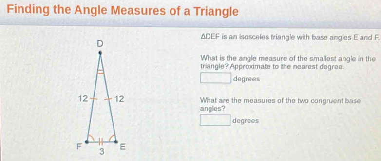 Finding the Angle Measures of a Triangle
△ DEF is an isosceles triangle with base angles E and F. 
What is the angle measure of the smallest angle in the 
triangle? Approximate to the nearest degree.
degrees
What are the measures of the two congruent base 
angles?
□  degrees
x_>