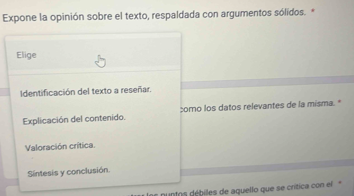 Expone la opinión sobre el texto, respaldada con argumentos sólidos. *
Elige
Identificación del texto a reseñar.
como los datos relevantes de la misma. *
Explicación del contenido.
Valoración crítica.
Síntesis y conclusión.
es nuntos débiles de aquello que se critica con el*