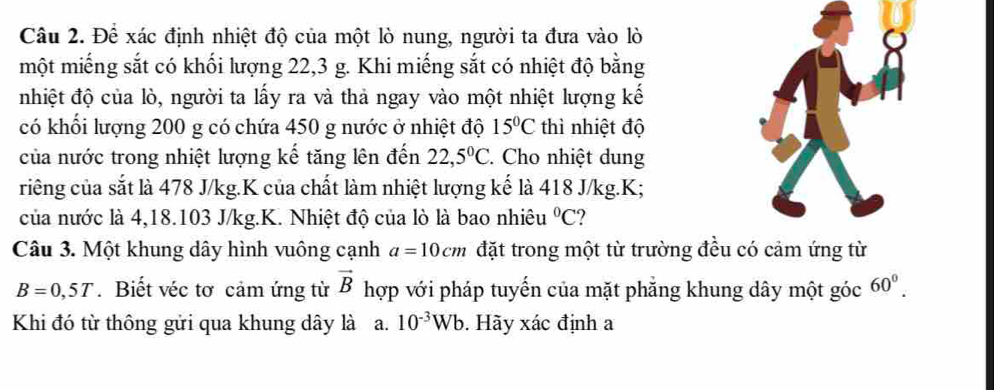 Để xác định nhiệt độ của một lò nung, người ta đưa vào lò 
một miếng sắt có khối lượng 22, 3 g. Khi miếng sắt có nhiệt độ bằng 
nhiệt độ của lò, người ta lấy ra và thả ngay vào một nhiệt lượng kế 
có khối lượng 200 g có chứa 450 g nước ở nhiệt độ 15°C thì nhiệt độ 
của nước trong nhiệt lượng kế tăng lên đến 22,5°C. Cho nhiệt dung 
riêng của sắt là 478 J/kg.K của chất làm nhiệt lượng kế là 418 J/kg. K; 
của nước là 4, 18.103 J/kg.K. Nhiệt độ của lò là bao nhiêu°C 2 
Câu 3. Một khung dây hình vuông cạnh a=10cm đặt trong một từ trường đều có cảm ứng từ
B=0,5T. Biết véc tơ cảm ứng từ vector B hợp với pháp tuyến của mặt phẳng khung dây một góc 60^0. 
Khi đó từ thông gửi qua khung dây là a. 10^(-3)Wb. Hãy xác định a